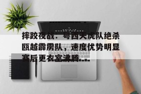 一号- 摔跤夜战:粤西天虎队绝杀瓯越霹雳队,速度优势明显赛后更衣室沸腾